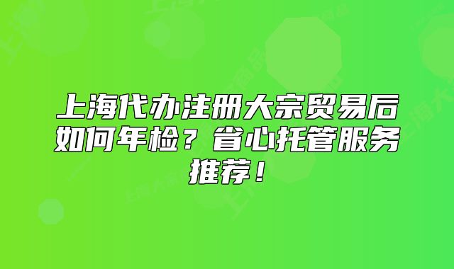 上海代辦注冊大宗貿(mào)易后如何年檢？省心托管服務(wù)推薦！