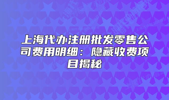 上海代辦注冊(cè)批發(fā)零售公司費(fèi)用明細(xì)：隱藏收費(fèi)項(xiàng)目揭秘