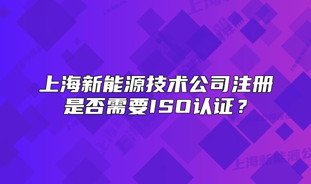 上海新能源技術(shù)公司注冊是否需要ISO認證？
