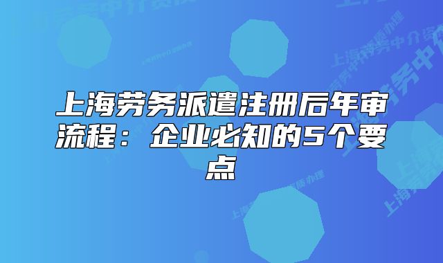 上海勞務(wù)派遣注冊后年審流程：企業(yè)必知的5個(gè)要點(diǎn)