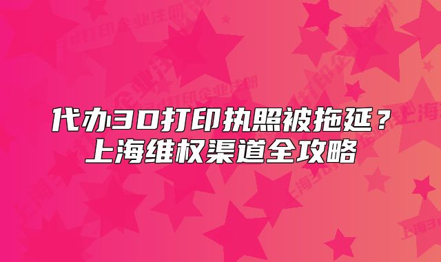 代辦3D打印執(zhí)照被拖延？上海維權(quán)渠道全攻略