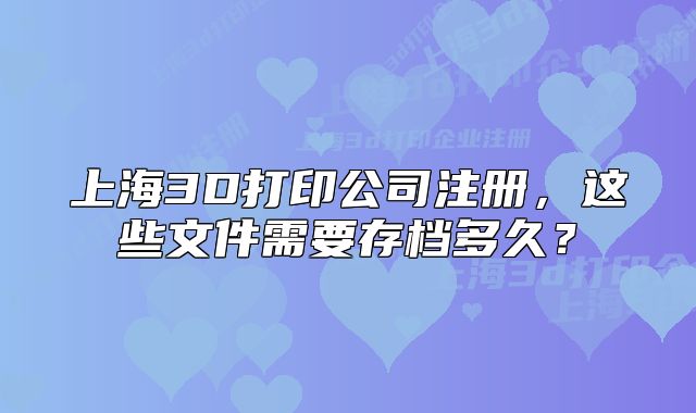 上海3D打印公司注冊(cè)，這些文件需要存檔多久？