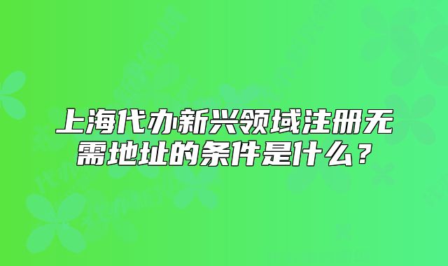 上海代辦新興領(lǐng)域注冊無需地址的條件是什么？