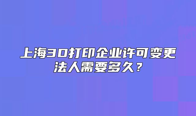 上海3D打印企業(yè)許可變更法人需要多久？