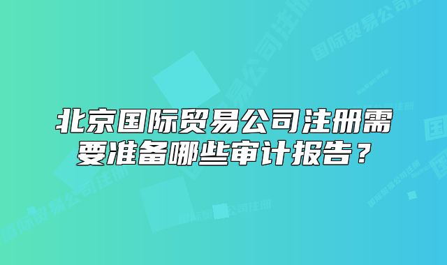 北京國際貿(mào)易公司注冊需要準備哪些審計報告？