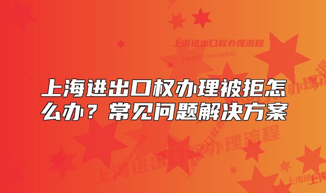 上海進出口權(quán)辦理被拒怎么辦？常見問題解決方案