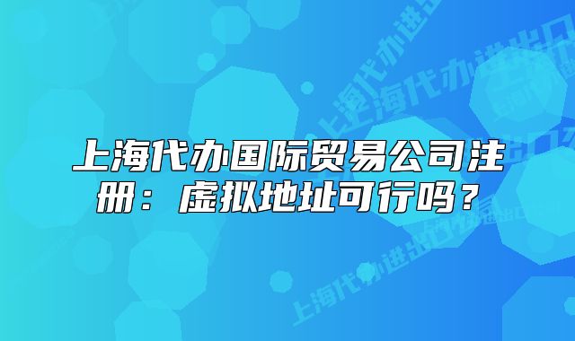 上海代辦國際貿(mào)易公司注冊：虛擬地址可行嗎？