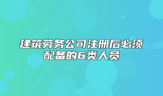 建筑勞務公司注冊后必須配備的6類人員