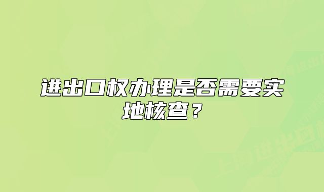 進(jìn)出口權(quán)辦理是否需要實地核查？