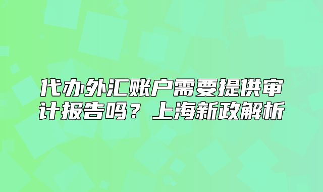 代辦外匯賬戶需要提供審計(jì)報(bào)告嗎？上海新政解析