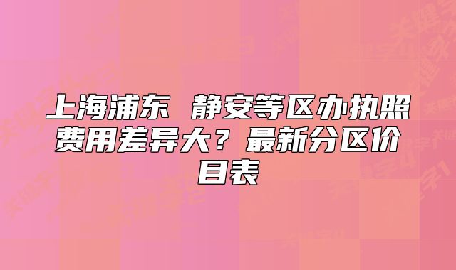上海浦東 靜安等區(qū)辦執(zhí)照費(fèi)用差異大？最新分區(qū)價(jià)目表