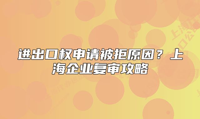 進出口權(quán)申請被拒原因？上海企業(yè)復(fù)審攻略