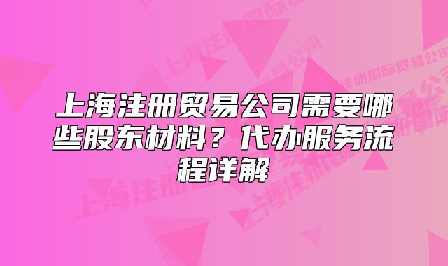 上海注冊貿(mào)易公司需要哪些股東材料？代辦服務(wù)流程詳解