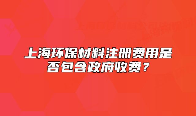 上海環(huán)保材料注冊費用是否包含政府收費？
