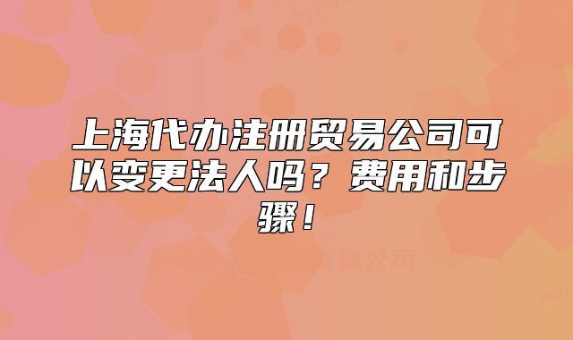 上海代辦注冊貿(mào)易公司可以變更法人嗎？費用和步驟！