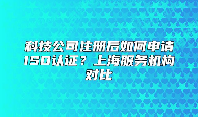 科技公司注冊(cè)后如何申請(qǐng)ISO認(rèn)證？上海服務(wù)機(jī)構(gòu)對(duì)比