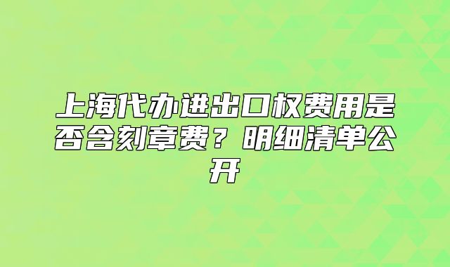 上海代辦進(jìn)出口權(quán)費(fèi)用是否含刻章費(fèi)？明細(xì)清單公開(kāi)