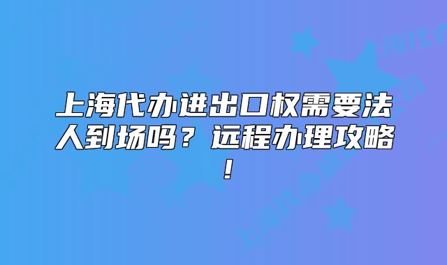 上海代辦進出口權需要法人到場嗎？遠程辦理攻略！