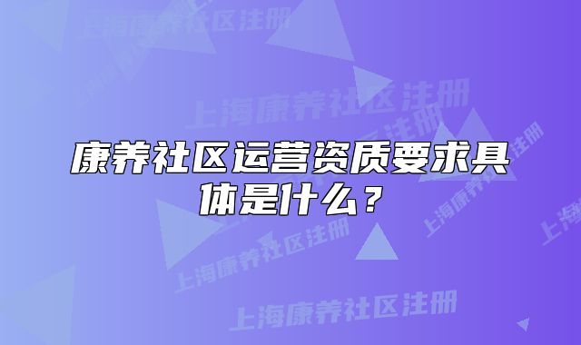 康養(yǎng)社區(qū)運營資質(zhì)要求具體是什么？