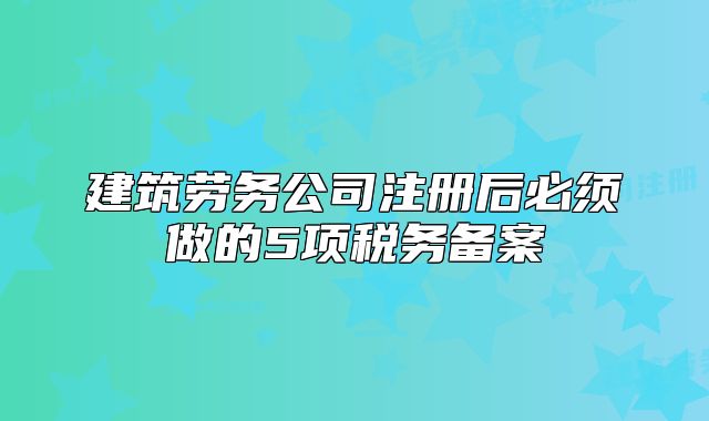 建筑勞務公司注冊后必須做的5項稅務備案