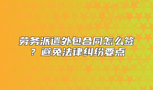 勞務(wù)派遣外包合同怎么簽？避免法律糾紛要點