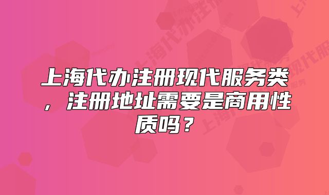 上海代辦注冊現(xiàn)代服務類，注冊地址需要是商用性質嗎？