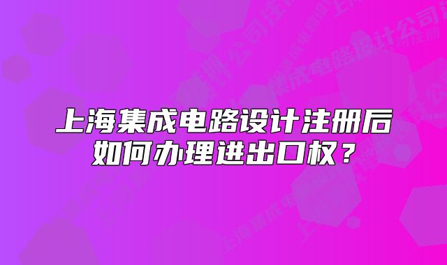 上海集成電路設(shè)計(jì)注冊后如何辦理進(jìn)出口權(quán)？