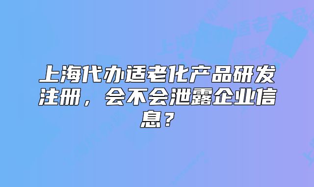 上海代辦適老化產(chǎn)品研發(fā)注冊，會(huì)不會(huì)泄露企業(yè)信息？