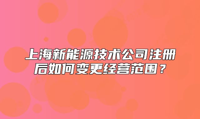 上海新能源技術(shù)公司注冊(cè)后如何變更經(jīng)營(yíng)范圍？