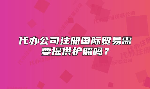 代辦公司注冊(cè)國(guó)際貿(mào)易需要提供護(hù)照嗎？