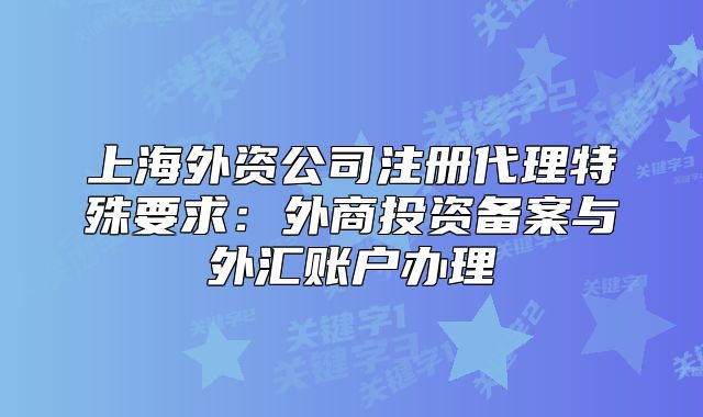 上海外資公司注冊代理特殊要求：外商投資備案與外匯賬戶辦理