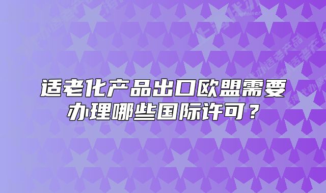 適老化產品出口歐盟需要辦理哪些國際許可？