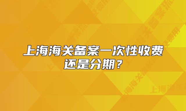 上海海關(guān)備案一次性收費(fèi)還是分期？