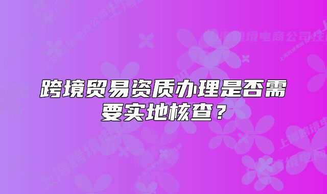 跨境貿(mào)易資質(zhì)辦理是否需要實(shí)地核查？