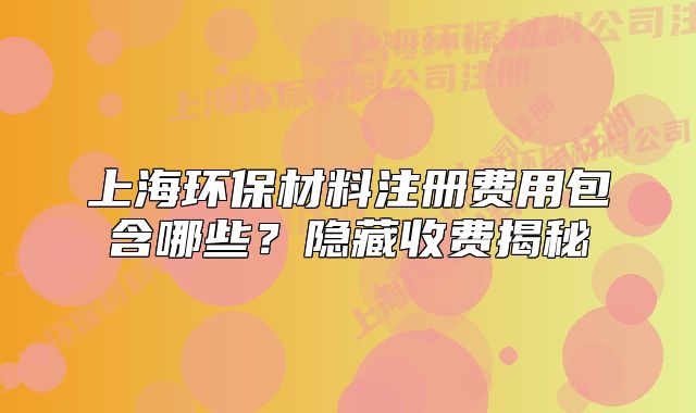 上海環(huán)保材料注冊費用包含哪些？隱藏收費揭秘