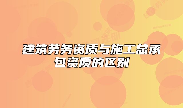 建筑勞務資質(zhì)與施工總承包資質(zhì)的區(qū)別