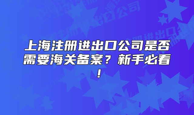 上海注冊進(jìn)出口公司是否需要海關(guān)備案？新手必看！