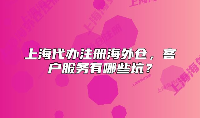 上海代辦注冊海外倉，客戶服務(wù)有哪些坑？
