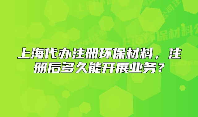 上海代辦注冊(cè)環(huán)保材料，注冊(cè)后多久能開展業(yè)務(wù)？