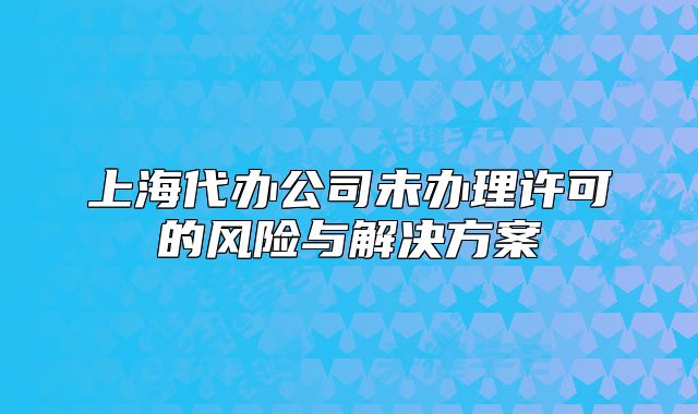 上海代辦公司未辦理許可的風(fēng)險與解決方案