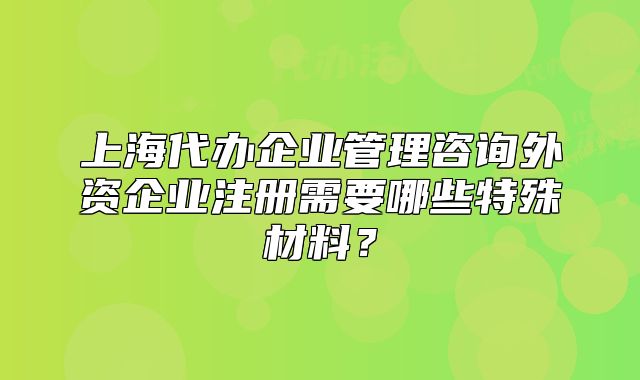 上海代辦企業(yè)管理咨詢外資企業(yè)注冊需要哪些特殊材料？
