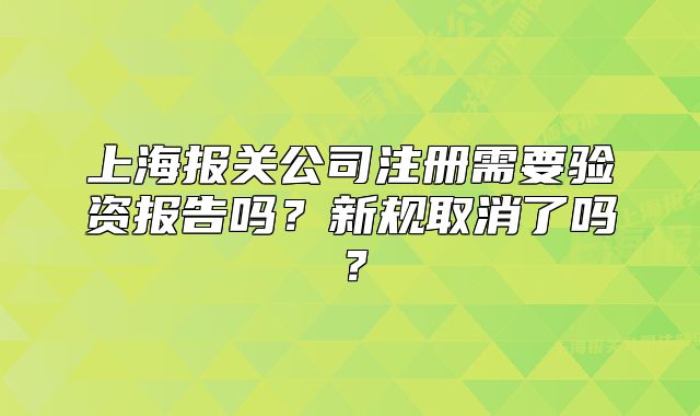 上海報(bào)關(guān)公司注冊(cè)需要驗(yàn)資報(bào)告嗎？新規(guī)取消了嗎？