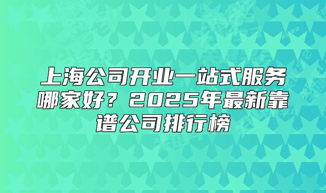 上海公司開業(yè)一站式服務(wù)哪家好？2025年最新靠譜公司排行榜