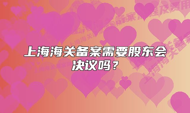 上海海關(guān)備案需要股東會決議嗎？