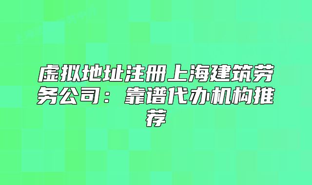 虛擬地址注冊上海建筑勞務(wù)公司：靠譜代辦機構(gòu)推薦