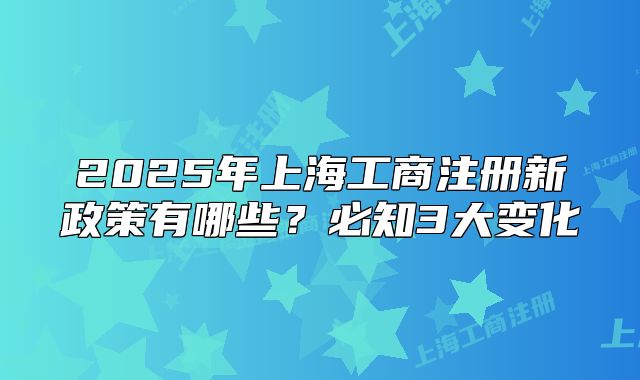2025年上海工商注冊(cè)新政策有哪些？必知3大變化