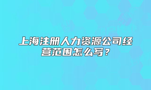 上海注冊人力資源公司經(jīng)營范圍怎么寫？