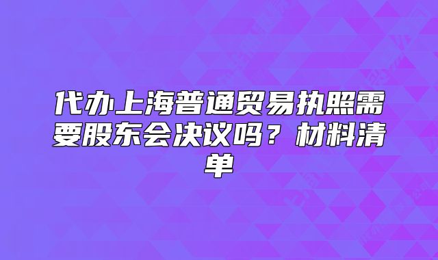 代辦上海普通貿(mào)易執(zhí)照需要股東會(huì)決議嗎？材料清單