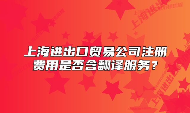 上海進(jìn)出口貿(mào)易公司注冊費(fèi)用是否含翻譯服務(wù)？
