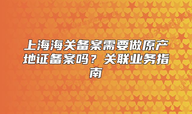 上海海關(guān)備案需要做原產(chǎn)地證備案嗎？關(guān)聯(lián)業(yè)務(wù)指南